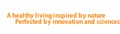 A healthy living inspired by nature            Perfected by innovation and sciences